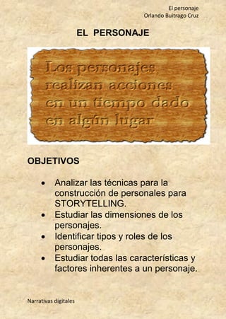 El personaje
Orlando Buitrago Cruz
Narrativas digitales
EL PERSONAJE
OBJETIVOS
 Analizar las técnicas para la
construcción de personales para
STORYTELLING.
 Estudiar las dimensiones de los
personajes.
 Identificar tipos y roles de los
personajes.
 Estudiar todas las características y
factores inherentes a un personaje.
 