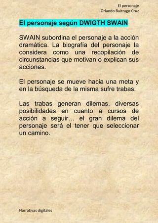 El personaje
Orlando Buitrago Cruz
Narrativas digitales
El personaje según DWIGTH SWAIN
SWAIN subordina el personaje a la acción
dramática. La biografía del personaje la
considera como una recopilación de
circunstancias que motivan o explican sus
acciones.
El personaje se mueve hacia una meta y
en la búsqueda de la misma sufre trabas.
Las trabas generan dilemas, diversas
posibilidades en cuanto a cursos de
acción a seguir… el gran dilema del
personaje será el tener que seleccionar
un camino.
 
