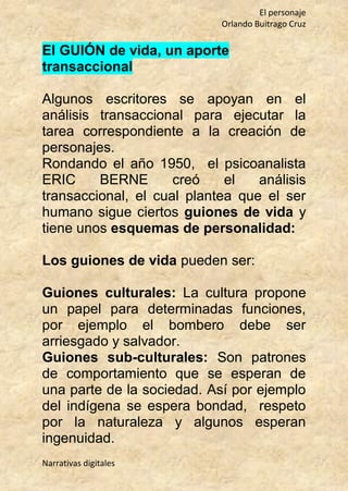 El personaje
Orlando Buitrago Cruz
Narrativas digitales
El GUIÓN de vida, un aporte
transaccional
Algunos escritores se apoyan en el
análisis transaccional para ejecutar la
tarea correspondiente a la creación de
personajes.
Rondando el año 1950, el psicoanalista
ERIC BERNE creó el análisis
transaccional, el cual plantea que el ser
humano sigue ciertos guiones de vida y
tiene unos esquemas de personalidad:
Los guiones de vida pueden ser:
Guiones culturales: La cultura propone
un papel para determinadas funciones,
por ejemplo el bombero debe ser
arriesgado y salvador.
Guiones sub-culturales: Son patrones
de comportamiento que se esperan de
una parte de la sociedad. Así por ejemplo
del indígena se espera bondad, respeto
por la naturaleza y algunos esperan
ingenuidad.
 