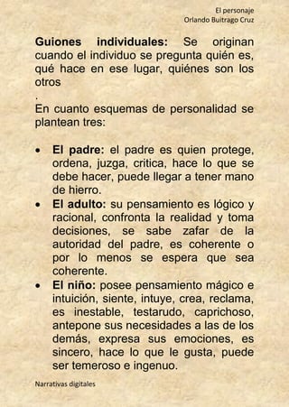 El personaje
Orlando Buitrago Cruz
Narrativas digitales
Guiones individuales: Se originan
cuando el individuo se pregunta quién es,
qué hace en ese lugar, quiénes son los
otros
.
En cuanto esquemas de personalidad se
plantean tres:
 El padre: el padre es quien protege,
ordena, juzga, critica, hace lo que se
debe hacer, puede llegar a tener mano
de hierro.
 El adulto: su pensamiento es lógico y
racional, confronta la realidad y toma
decisiones, se sabe zafar de la
autoridad del padre, es coherente o
por lo menos se espera que sea
coherente.
 El niño: posee pensamiento mágico e
intuición, siente, intuye, crea, reclama,
es inestable, testarudo, caprichoso,
antepone sus necesidades a las de los
demás, expresa sus emociones, es
sincero, hace lo que le gusta, puede
ser temeroso e ingenuo.
 