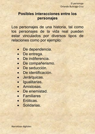El personaje
Orlando Buitrago Cruz
Narrativas digitales
Posibles interacciones entre los
personajes
Los personajes de una historia, tal como
los personajes de la vida real pueden
estar vinculados por diversos tipos de
relaciones como por ejemplo:
 De dependencia.
 De entrega.
 De indiferencia.
 De compañerismo.
 De seducción.
 De identificación.
 Jerárquicas.
 Igualitarias.
 Amistosas.
 De enemistad.
 Familiares
 Eróticas.
 Solidarias.
 