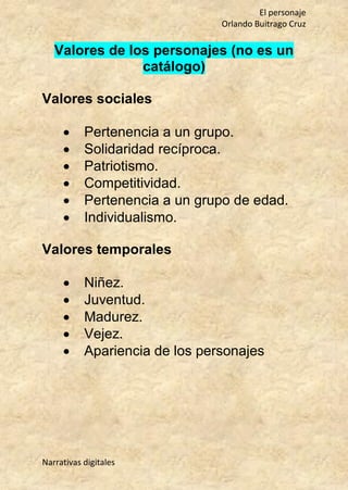El personaje
Orlando Buitrago Cruz
Narrativas digitales
Valores de los personajes (no es un
catálogo)
Valores sociales
 Pertenencia a un grupo.
 Solidaridad recíproca.
 Patriotismo.
 Competitividad.
 Pertenencia a un grupo de edad.
 Individualismo.
Valores temporales
 Niñez.
 Juventud.
 Madurez.
 Vejez.
 Apariencia de los personajes
 