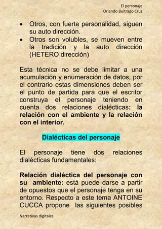El personaje
Orlando Buitrago Cruz
Narrativas digitales
 Otros, con fuerte personalidad, siguen
su auto dirección.
 Otros son volubles, se mueven entre
la tradición y la auto dirección
(HETERO dirección)
Esta técnica no se debe limitar a una
acumulación y enumeración de datos, por
el contrario estas dimensiones deben ser
el punto de partida para que el escritor
construya el personaje teniendo en
cuenta dos relaciones dialécticas: la
relación con el ambiente y la relación
con el interior.
Dialécticas del personaje
El personaje tiene dos relaciones
dialécticas fundamentales:
Relación dialéctica del personaje con
su ambiente: está puede darse a partir
de opuestos que el personaje tenga en su
entorno. Respecto a este tema ANTOINE
CUCCA propone las siguientes posibles
 