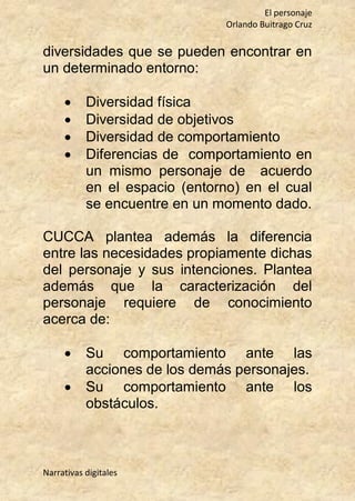 El personaje
Orlando Buitrago Cruz
Narrativas digitales
diversidades que se pueden encontrar en
un determinado entorno:
 Diversidad física
 Diversidad de objetivos
 Diversidad de comportamiento
 Diferencias de comportamiento en
un mismo personaje de acuerdo
en el espacio (entorno) en el cual
se encuentre en un momento dado.
CUCCA plantea además la diferencia
entre las necesidades propiamente dichas
del personaje y sus intenciones. Plantea
además que la caracterización del
personaje requiere de conocimiento
acerca de:
 Su comportamiento ante las
acciones de los demás personajes.
 Su comportamiento ante los
obstáculos.
 