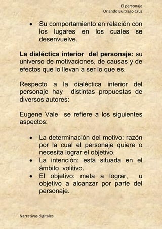 El personaje
Orlando Buitrago Cruz
Narrativas digitales
 Su comportamiento en relación con
los lugares en los cuales se
desenvuelve.
La dialéctica interior del personaje: su
universo de motivaciones, de causas y de
efectos que lo llevan a ser lo que es.
Respecto a la dialéctica interior del
personaje hay distintas propuestas de
diversos autores:
Eugene Vale se refiere a los siguientes
aspectos:
 La determinación del motivo: razón
por la cual el personaje quiere o
necesita lograr el objetivo.
 La intención: está situada en el
ámbito volitivo.
 El objetivo: meta a lograr, u
objetivo a alcanzar por parte del
personaje.
 