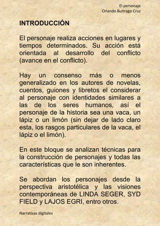 El personaje
Orlando Buitrago Cruz
Narrativas digitales
INTRODUCCIÓN
El personaje realiza acciones en lugares y
tiempos determinados. Su acción está
orientada al desarrollo del conflicto
(avance en el conflicto).
Hay un consenso más o menos
generalizado en los autores de novelas,
cuentos, guiones y libretos el considerar
al personaje con identidades similares a
las de los seres humanos, así el
personaje de la historia sea una vaca, un
lápiz o un limón (sin dejar de lado claro
esta, los rasgos particulares de la vaca, el
lápiz o el limón).
En este bloque se analizan técnicas para
la construcción de personajes y todas las
características que le son inherentes.
Se abordan los personajes desde la
perspectiva aristotélica y las visiones
contemporáneas de LINDA SEGER, SYD
FIELD y LAJOS EGRI, entro otros.
 