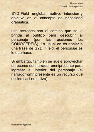 El personaje
Orlando Buitrago Cruz
Narrativas digitales
SYD Field engloba motivo, intención y
objetivo en el concepto de necesidad
dramática.
Las acciones son el camino que se le
brinda al público para descubrir al
personaje (por las acciones los
CONOCEREÍS). Lo usual en es apelar a
una frase de SYD Field: el personaje es
lo que hace.
Si embargo, también se suele aprovechar
el recurso del narrador omnipresente para
ingresar al interior del personaje (el
narrador omnipresente es un recurso que
el cine casi no utiliza).
 