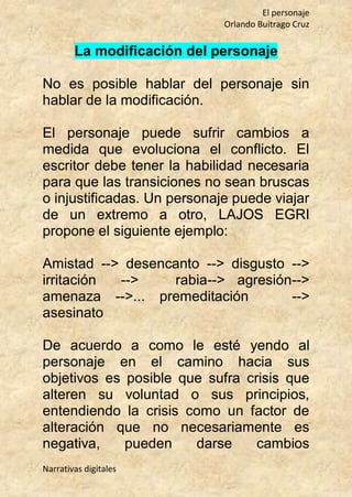 El personaje
Orlando Buitrago Cruz
Narrativas digitales
La modificación del personaje
No es posible hablar del personaje sin
hablar de la modificación.
El personaje puede sufrir cambios a
medida que evoluciona el conflicto. El
escritor debe tener la habilidad necesaria
para que las transiciones no sean bruscas
o injustificadas. Un personaje puede viajar
de un extremo a otro, LAJOS EGRI
propone el siguiente ejemplo:
Amistad --> desencanto --> disgusto -->
irritación --> rabia--> agresión-->
amenaza -->... premeditación -->
asesinato
De acuerdo a como le esté yendo al
personaje en el camino hacia sus
objetivos es posible que sufra crisis que
alteren su voluntad o sus principios,
entendiendo la crisis como un factor de
alteración que no necesariamente es
negativa, pueden darse cambios
 