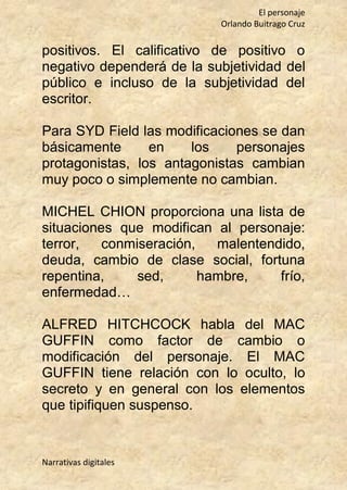El personaje
Orlando Buitrago Cruz
Narrativas digitales
positivos. El calificativo de positivo o
negativo dependerá de la subjetividad del
público e incluso de la subjetividad del
escritor.
Para SYD Field las modificaciones se dan
básicamente en los personajes
protagonistas, los antagonistas cambian
muy poco o simplemente no cambian.
MICHEL CHION proporciona una lista de
situaciones que modifican al personaje:
terror, conmiseración, malentendido,
deuda, cambio de clase social, fortuna
repentina, sed, hambre, frío,
enfermedad…
ALFRED HITCHCOCK habla del MAC
GUFFIN como factor de cambio o
modificación del personaje. El MAC
GUFFIN tiene relación con lo oculto, lo
secreto y en general con los elementos
que tipifiquen suspenso.
 