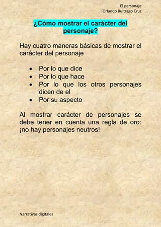 El personaje
Orlando Buitrago Cruz
Narrativas digitales
¿Cómo mostrar el carácter del
personaje?
Hay cuatro maneras básicas de mostrar el
carácter del personaje
 Por lo que dice
 Por lo que hace
 Por lo que los otros personajes
dicen de el
 Por su aspecto
Al mostrar carácter de personajes se
debe tener en cuenta una regla de oro:
¡no hay personajes neutros!
 