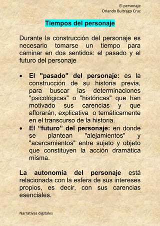 El personaje
Orlando Buitrago Cruz
Narrativas digitales
Tiempos del personaje
Durante la construcción del personaje es
necesario tomarse un tiempo para
caminar en dos sentidos: el pasado y el
futuro del personaje
 El "pasado" del personaje: es la
construcción de su historia previa,
para buscar las determinaciones
"psicológicas" o "históricas" que han
motivado sus carencias y que
aflorarán, explicativa o temáticamente
en el transcurso de la historia.
 El “futuro” del personaje: en donde
se plantean "alejamientos" y
"acercamientos" entre sujeto y objeto
que constituyen la acción dramática
misma.
La autonomía del personaje está
relacionada con la esfera de sus intereses
propios, es decir, con sus carencias
esenciales.
 