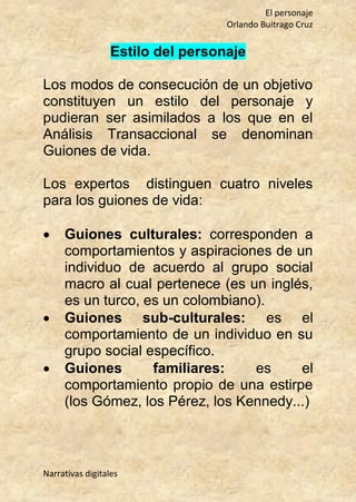 El personaje
Orlando Buitrago Cruz
Narrativas digitales
Estilo del personaje
Los modos de consecución de un objetivo
constituyen un estilo del personaje y
pudieran ser asimilados a los que en el
Análisis Transaccional se denominan
Guiones de vida.
Los expertos distinguen cuatro niveles
para los guiones de vida:
 Guiones culturales: corresponden a
comportamientos y aspiraciones de un
individuo de acuerdo al grupo social
macro al cual pertenece (es un inglés,
es un turco, es un colombiano).
 Guiones sub-culturales: es el
comportamiento de un individuo en su
grupo social específico.
 Guiones familiares: es el
comportamiento propio de una estirpe
(los Gómez, los Pérez, los Kennedy...)
 