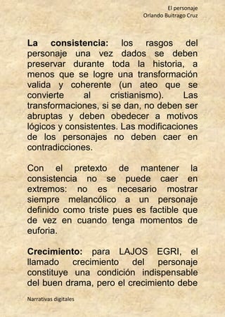 El personaje
Orlando Buitrago Cruz
Narrativas digitales
La consistencia: los rasgos del
personaje una vez dados se deben
preservar durante toda la historia, a
menos que se logre una transformación
valida y coherente (un ateo que se
convierte al cristianismo). Las
transformaciones, si se dan, no deben ser
abruptas y deben obedecer a motivos
lógicos y consistentes. Las modificaciones
de los personajes no deben caer en
contradicciones.
Con el pretexto de mantener la
consistencia no se puede caer en
extremos: no es necesario mostrar
siempre melancólico a un personaje
definido como triste pues es factible que
de vez en cuando tenga momentos de
euforia.
Crecimiento: para LAJOS EGRI, el
llamado crecimiento del personaje
constituye una condición indispensable
del buen drama, pero el crecimiento debe
 