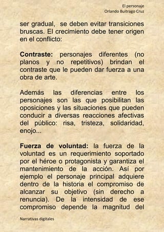 El personaje
Orlando Buitrago Cruz
Narrativas digitales
ser gradual, se deben evitar transiciones
bruscas. El crecimiento debe tener origen
en el conflicto:
Contraste: personajes diferentes (no
planos y no repetitivos) brindan el
contraste que le pueden dar fuerza a una
obra de arte.
Además las diferencias entre los
personajes son las que posibilitan las
oposiciones y las situaciones que pueden
conducir a diversas reacciones afectivas
del público: risa, tristeza, solidaridad,
enojo...
Fuerza de voluntad: la fuerza de la
voluntad es un requerimiento soportado
por el héroe o protagonista y garantiza el
mantenimiento de la acción. Así por
ejemplo el personaje principal adquiere
dentro de la historia el compromiso de
alcanzar su objetivo (sin derecho a
renuncia). De la intensidad de ese
compromiso depende la magnitud del
 