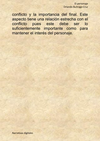 El personaje
Orlando Buitrago Cruz
Narrativas digitales
conflicto y la importancia del final. Este
aspecto tiene una relación estrecha con el
conflicto pues este debe ser lo
suficientemente importante como para
mantener el interés del personaje.
 