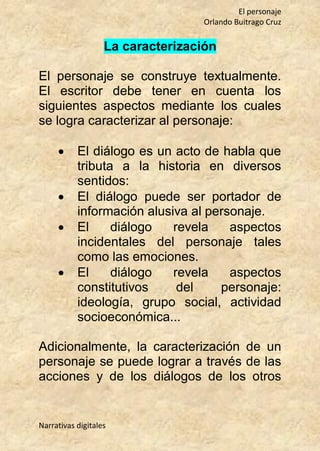 El personaje
Orlando Buitrago Cruz
Narrativas digitales
La caracterización
El personaje se construye textualmente.
El escritor debe tener en cuenta los
siguientes aspectos mediante los cuales
se logra caracterizar al personaje:
 El diálogo es un acto de habla que
tributa a la historia en diversos
sentidos:
 El diálogo puede ser portador de
información alusiva al personaje.
 El diálogo revela aspectos
incidentales del personaje tales
como las emociones.
 El diálogo revela aspectos
constitutivos del personaje:
ideología, grupo social, actividad
socioeconómica...
Adicionalmente, la caracterización de un
personaje se puede lograr a través de las
acciones y de los diálogos de los otros
 