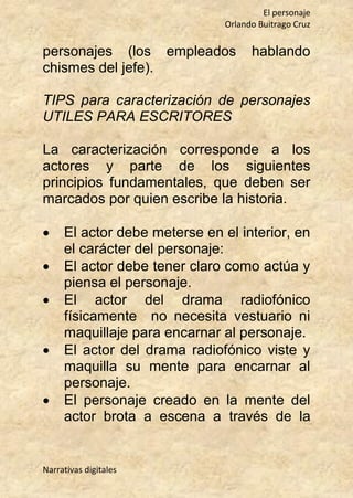 El personaje
Orlando Buitrago Cruz
Narrativas digitales
personajes (los empleados hablando
chismes del jefe).
TIPS para caracterización de personajes
UTILES PARA ESCRITORES
La caracterización corresponde a los
actores y parte de los siguientes
principios fundamentales, que deben ser
marcados por quien escribe la historia.
 El actor debe meterse en el interior, en
el carácter del personaje:
 El actor debe tener claro como actúa y
piensa el personaje.
 El actor del drama radiofónico
físicamente no necesita vestuario ni
maquillaje para encarnar al personaje.
 El actor del drama radiofónico viste y
maquilla su mente para encarnar al
personaje.
 El personaje creado en la mente del
actor brota a escena a través de la
 
