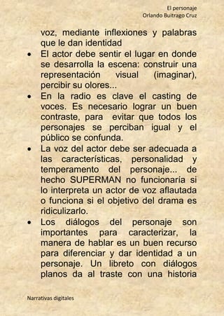 El personaje
Orlando Buitrago Cruz
Narrativas digitales
voz, mediante inflexiones y palabras
que le dan identidad
 El actor debe sentir el lugar en donde
se desarrolla la escena: construir una
representación visual (imaginar),
percibir su olores...
 En la radio es clave el casting de
voces. Es necesario lograr un buen
contraste, para evitar que todos los
personajes se perciban igual y el
público se confunda.
 La voz del actor debe ser adecuada a
las características, personalidad y
temperamento del personaje... de
hecho SUPERMAN no funcionaría si
lo interpreta un actor de voz aflautada
o funciona si el objetivo del drama es
ridiculizarlo.
 Los diálogos del personaje son
importantes para caracterizar, la
manera de hablar es un buen recurso
para diferenciar y dar identidad a un
personaje. Un libreto con diálogos
planos da al traste con una historia
 