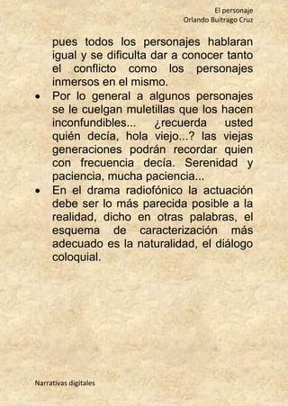 El personaje
Orlando Buitrago Cruz
Narrativas digitales
pues todos los personajes hablaran
igual y se dificulta dar a conocer tanto
el conflicto como los personajes
inmersos en el mismo.
 Por lo general a algunos personajes
se le cuelgan muletillas que los hacen
inconfundibles... ¿recuerda usted
quién decía, hola viejo...? las viejas
generaciones podrán recordar quien
con frecuencia decía. Serenidad y
paciencia, mucha paciencia...
 En el drama radiofónico la actuación
debe ser lo más parecida posible a la
realidad, dicho en otras palabras, el
esquema de caracterización más
adecuado es la naturalidad, el diálogo
coloquial.
 
