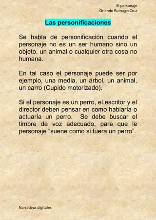 El personaje
Orlando Buitrago Cruz
Narrativas digitales
Las personificaciones
Se habla de personificación cuando el
personaje no es un ser humano sino un
objeto, un animal o cualquier otra cosa no
humana.
En tal caso el personaje puede ser por
ejemplo, una media, un árbol, un animal,
un carro (Cupido motorizado).
Si el personaje es un perro, el escritor y el
director deben pensar en como hablaría o
actuaría un perro. Se debe buscar el
timbre de voz adecuado, para que le
personaje “suene como si fuera un perro”.
 
