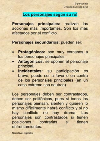 El personaje
Orlando Buitrago Cruz
Narrativas digitales
Los personajes según su rol
Personajes principales: realizan las
acciones más importantes. Son los más
afectados por el conflicto.
Personajes secundarios: pueden ser:
 Protagónicos: son muy cercanos a
los personajes principales
 Antagónicos: se oponen al personaje
principal.
 Incidentales: su participación es
breve, puede ser a favor o en contra
de los personajes principales (en un
caso extremo son neutros).
Los personajes deben ser contrastados,
deben ser polifónicos, pues si todos los
personajes piensan, sienten y quieren lo
mismo difícilmente habrá conflicto y si no
hay conflicto no hay drama. Los
personajes son contrastados si tienen
posiciones contrarias si tienen
enfrentamientos.
 