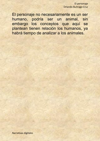 El personaje
Orlando Buitrago Cruz
Narrativas digitales
El personaje no necesariamente es un ser
humano, podría ser un animal, sin
embargo los conceptos que aquí se
plantean tienen relación los humanos, ya
habrá tiempo de analizar a los animales.
 