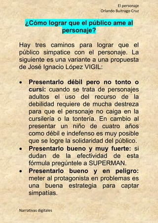 El personaje
Orlando Buitrago Cruz
Narrativas digitales
¿Cómo lograr que el público ame al
personaje?
Hay tres caminos para lograr que el
público simpatice con el personaje. La
siguiente es una variante a una propuesta
de José Ignacio López VIGIL:
 Presentarlo débil pero no tonto o
cursi: cuando se trata de personajes
adultos el uso del recurso de la
debilidad requiere de mucha destreza
para que el personaje no caiga en la
cursilería o la tontería. En cambio al
presentar un niño de cuatro años
como débil e indefenso es muy posible
que se logre la solidaridad del público.
 Presentarlo bueno y muy fuerte: si
dudan de la efectividad de esta
fórmula pregúntele a SUPERMAN.
 Presentarlo bueno y en peligro:
meter al protagonista en problemas es
una buena estrategia para captar
simpatías.
 