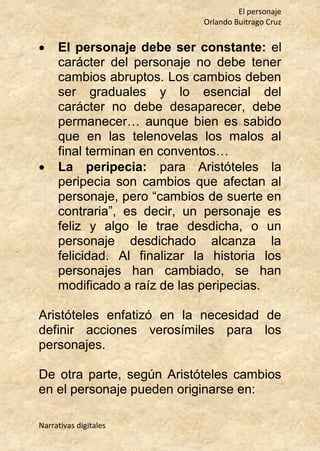 El personaje
Orlando Buitrago Cruz
Narrativas digitales
 El personaje debe ser constante: el
carácter del personaje no debe tener
cambios abruptos. Los cambios deben
ser graduales y lo esencial del
carácter no debe desaparecer, debe
permanecer… aunque bien es sabido
que en las telenovelas los malos al
final terminan en conventos…
 La peripecia: para Aristóteles la
peripecia son cambios que afectan al
personaje, pero “cambios de suerte en
contraria”, es decir, un personaje es
feliz y algo le trae desdicha, o un
personaje desdichado alcanza la
felicidad. Al finalizar la historia los
personajes han cambiado, se han
modificado a raíz de las peripecias.
Aristóteles enfatizó en la necesidad de
definir acciones verosímiles para los
personajes.
De otra parte, según Aristóteles cambios
en el personaje pueden originarse en:
 