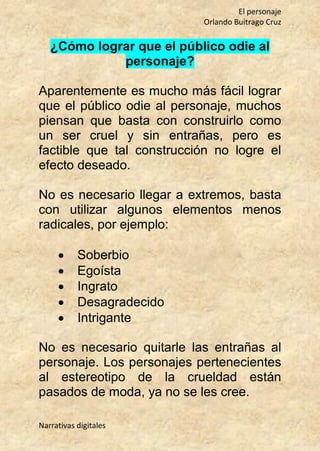 El personaje
Orlando Buitrago Cruz
Narrativas digitales
¿Cómo lograr que el público odie al
personaje?
Aparentemente es mucho más fácil lograr
que el público odie al personaje, muchos
piensan que basta con construirlo como
un ser cruel y sin entrañas, pero es
factible que tal construcción no logre el
efecto deseado.
No es necesario llegar a extremos, basta
con utilizar algunos elementos menos
radicales, por ejemplo:
 Soberbio
 Egoísta
 Ingrato
 Desagradecido
 Intrigante
No es necesario quitarle las entrañas al
personaje. Los personajes pertenecientes
al estereotipo de la crueldad están
pasados de moda, ya no se les cree.
 