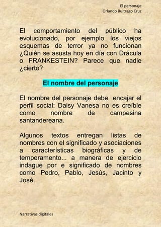 El personaje
Orlando Buitrago Cruz
Narrativas digitales
El comportamiento del público ha
evolucionado, por ejemplo los viejos
esquemas de terror ya no funcionan
¿Quién se asusta hoy en día con Drácula
o FRANKESTEIN? Parece que nadie
¿cierto?
El nombre del personaje
El nombre del personaje debe encajar el
perfil social: Daisy Vanesa no es creíble
como nombre de campesina
santandereana.
Algunos textos entregan listas de
nombres con el significado y asociaciones
a características biográficas y de
temperamento... a manera de ejercicio
indague por e significado de nombres
como Pedro, Pablo, Jesús, Jacinto y
José.
 
