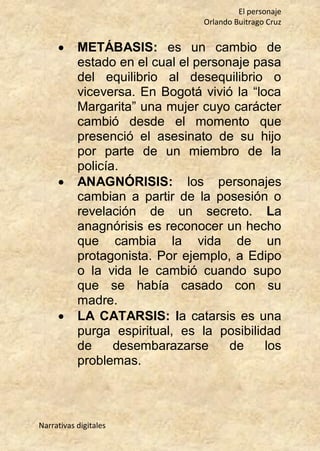 El personaje
Orlando Buitrago Cruz
Narrativas digitales
 METÁBASIS: es un cambio de
estado en el cual el personaje pasa
del equilibrio al desequilibrio o
viceversa. En Bogotá vivió la “loca
Margarita” una mujer cuyo carácter
cambió desde el momento que
presenció el asesinato de su hijo
por parte de un miembro de la
policía.
 ANAGNÓRISIS: los personajes
cambian a partir de la posesión o
revelación de un secreto. La
anagnórisis es reconocer un hecho
que cambia la vida de un
protagonista. Por ejemplo, a Edipo
o la vida le cambió cuando supo
que se había casado con su
madre.
 LA CATARSIS: la catarsis es una
purga espiritual, es la posibilidad
de desembarazarse de los
problemas.
 