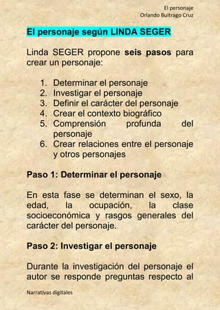 El personaje
Orlando Buitrago Cruz
Narrativas digitales
El personaje según LINDA SEGER
Linda SEGER propone seis pasos para
crear un personaje:
1. Determinar el personaje
2. Investigar el personaje
3. Definir el carácter del personaje
4. Crear el contexto biográfico
5. Comprensión profunda del
personaje
6. Crear relaciones entre el personaje
y otros personajes
Paso 1: Determinar el personaje
En esta fase se determinan el sexo, la
edad, la ocupación, la clase
socioeconómica y rasgos generales del
carácter del personaje.
Paso 2: Investigar el personaje
Durante la investigación del personaje el
autor se responde preguntas respecto al
 