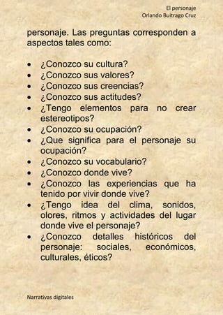 El personaje
Orlando Buitrago Cruz
Narrativas digitales
personaje. Las preguntas corresponden a
aspectos tales como:
 ¿Conozco su cultura?
 ¿Conozco sus valores?
 ¿Conozco sus creencias?
 ¿Conozco sus actitudes?
 ¿Tengo elementos para no crear
estereotipos?
 ¿Conozco su ocupación?
 ¿Que significa para el personaje su
ocupación?
 ¿Conozco su vocabulario?
 ¿Conozco donde vive?
 ¿Conozco las experiencias que ha
tenido por vivir donde vive?
 ¿Tengo idea del clima, sonidos,
olores, ritmos y actividades del lugar
donde vive el personaje?
 ¿Conozco detalles históricos del
personaje: sociales, económicos,
culturales, éticos?
 