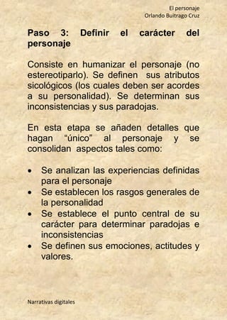 El personaje
Orlando Buitrago Cruz
Narrativas digitales
Paso 3: Definir el carácter del
personaje
Consiste en humanizar el personaje (no
estereotiparlo). Se definen sus atributos
sicológicos (los cuales deben ser acordes
a su personalidad). Se determinan sus
inconsistencias y sus paradojas.
En esta etapa se añaden detalles que
hagan “único” al personaje y se
consolidan aspectos tales como:
 Se analizan las experiencias definidas
para el personaje
 Se establecen los rasgos generales de
la personalidad
 Se establece el punto central de su
carácter para determinar paradojas e
inconsistencias
 Se definen sus emociones, actitudes y
valores.
 