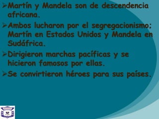 Martín y Mandela son de descendencia
africana.
Ambos lucharon por el segregacionismo;
Martín en Estados Unidos y Mandela en
Sudáfrica.
Dirigieron marchas pacíficas y se
hicieron famosos por ellas.
Se convirtieron héroes para sus países.
 