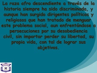 La raza afro descendiente a través de la
historia siempre ha sido discriminada, y
aunque han surgido dirigentes políticos y
religiosos que han tratado de menguar
este problema social, aun enfrentándose a
persecuciones por su desobediencia
civil, sin importar perder su libertad, su
propia vida, con tal de lograr sus
objetivos.
 