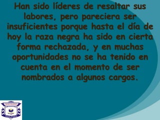 Han sido líderes de resaltar sus
labores, pero pareciera ser
insuficientes porque hasta el día de
hoy la raza negra ha sido en cierta
forma rechazada, y en muchas
oportunidades no se ha tenido en
cuenta en el momento de ser
nombrados a algunos cargos.
 
