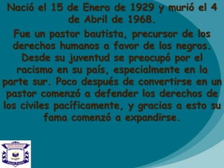 Nació el 15 de Enero de 1929 y murió el 4
de Abril de 1968.
Fue un pastor bautista, precursor de los
derechos humanos a favor de los negros.
Desde su juventud se preocupó por el
racismo en su país, especialmente en la
parte sur. Poco después de convertirse en un
pastor comenzó a defender los derechos de
los civiles pacíficamente, y gracias a esto su
fama comenzó a expandirse.
 