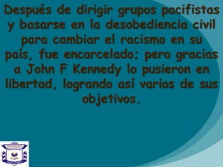 Después de dirigir grupos pacifistas
y basarse en la desobediencia civil
para cambiar el racismo en su
país, fue encarcelado; pero gracias
a John F Kennedy lo pusieron en
libertad, logrando así varios de sus
objetivos.
 