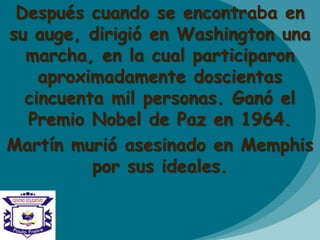 Después cuando se encontraba en
su auge, dirigió en Washington una
marcha, en la cual participaron
aproximadamente doscientas
cincuenta mil personas. Ganó el
Premio Nobel de Paz en 1964.
Martín murió asesinado en Memphis
por sus ideales.
 