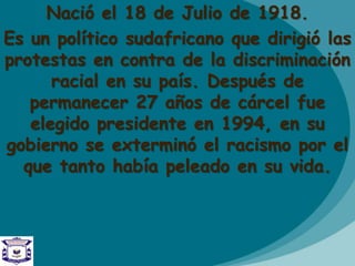 Nació el 18 de Julio de 1918.
Es un político sudafricano que dirigió las
protestas en contra de la discriminación
racial en su país. Después de
permanecer 27 años de cárcel fue
elegido presidente en 1994, en su
gobierno se exterminó el racismo por el
que tanto había peleado en su vida.
 