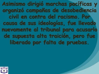 Asimismo dirigió marchas pacíficas y
organizó campañas de desobediencia
civil en contra del racismo. Por
causa de sus ideologías, fue llevado
nuevamente al tribunal para acusarlo
de supuesta alta traición, pero fue
liberado por falta de pruebas.
 