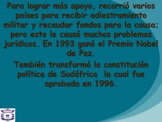 Para lograr más apoyo, recorrió varios
países para recibir adiestramiento
militar y recaudar fondos para la causa;
pero esto le causó muchos problemas
jurídicos. En 1993 ganó el Premio Nobel
de Paz.
También transformó la constitución
política de Sudáfrica la cual fue
aprobada en 1996.
 
