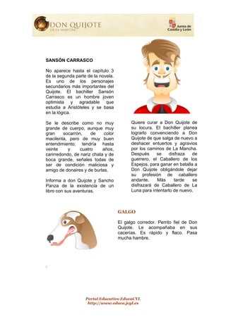Portal Educativo EducaCYL
http://www.educa.jcyl.es
SANSÓN CARRASCO
No aparece hasta el capítulo 3
de la segunda parte de la novela.
Es uno de los personajes
secundarios más importantes del
Quijote. El bachiller Sansón
Carrasco es un hombre joven
optimista y agradable que
estudia a Aristóteles y se basa
en la lógica.
Se le describe como no muy
grande de cuerpo, aunque muy
gran socarrón, de color
macilenta, pero de muy buen
entendimiento; tendría hasta
veinte y cuatro años,
carirredondo, de nariz chata y de
boca grande, señales todas de
ser de condición maliciosa y
amigo de donaires y de burlas.
Informa a don Quijote y Sancho
Panza de la existencia de un
libro con sus aventuras.
Quiere curar a Don Quijote de
su locura. El bachiller planea
lograrlo convenciendo a Don
Quijote de que salga de nuevo a
deshacer entuertos y agravios
por los caminos de La Mancha.
Después se disfraza de
guerrero, el Caballero de los
Espejos, para ganar en batalla a
Don Quijote obligándole dejar
su profesión de caballero
andante. Más tarde se
disfrazará de Caballero de La
Luna para intentarlo de nuevo.
GALGO
El galgo corredor. Perrito fiel de Don
Quijote. Le acompañaba en sus
cacerías. Es rápido y flaco. Pasa
mucha hambre.
.
 