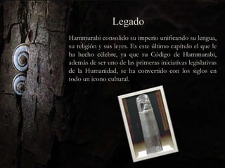 Legado
Hammurabi consolido su imperio unificando su lengua,
su religión y sus leyes. Es este último capítulo el que le
ha hecho célebre, ya que su Código de Hammurabi,
además de ser uno de las primeras iniciativas legislativas
de la Humanidad, se ha convertido con los siglos en
todo un icono cultural.
 