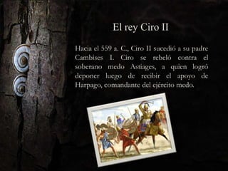 Hacia el 559 a. C., Ciro II sucedió a su padre
Cambises I. Ciro se rebeló contra el
soberano medo Astiages, a quien logró
deponer luego de recibir el apoyo de
Harpago, comandante del ejército medo.
El rey Ciro II
 