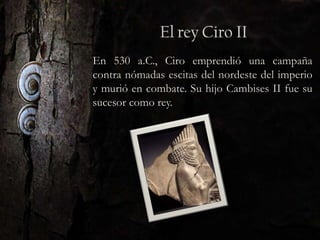 En 530 a.C., Ciro emprendió una campaña
contra nómadas escitas del nordeste del imperio
y murió en combate. Su hijo Cambises II fue su
sucesor como rey.
 