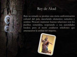 Bajo su reinado se produjo una cierta uniformización
cultural del país, mezclando elementos sumerios y
semitas. Procuró mantener buenas relaciones con los
pueblos sometidos, respetando a sus autoridades
locales; pero al morir estallaron rebeliones que
amenazaron la unidad del imperio.
 