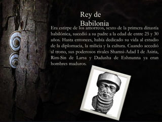 Era estirpe de los amorreos, sexto de la primera dinastía
babilónica, sucedió a su padre a la edad de entre 25 y 30
años. Hasta entonces, había dedicado su vida al estudio
de la diplomacia, la milicia y la cultura. Cuando accedió
al trono, sus poderosos rivales Shamsi-Adad I de Asiria,
Rim-Sin de Larsa y Dadusha de Eshnunna ya eran
hombres maduros.
Rey de
Babilonia
 