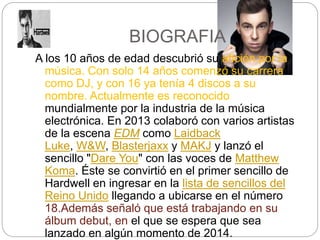 BIOGRAFIA
A los 10 años de edad descubrió su afición por la
música. Con solo 14 años comenzó su carrera
como DJ, y con 16 ya tenía 4 discos a su
nombre. Actualmente es reconocido
mundialmente por la industria de la música
electrónica. En 2013 colaboró con varios artistas
de la escena EDM como Laidback
Luke, W&W, Blasterjaxx y MAKJ y lanzó el
sencillo "Dare You" con las voces de Matthew
Koma. Éste se convirtió en el primer sencillo de
Hardwell en ingresar en la lista de sencillos del
Reino Unido llegando a ubicarse en el número
18.Además señaló que está trabajando en su
álbum debut, en el que se espera que sea
lanzado en algún momento de 2014.
 